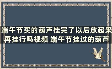 端午节买的葫芦挂完了以后放起来再挂行吗视频 端午节挂过的葫芦还能要吗